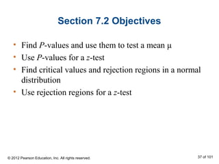 Section 7.2 Objectives
• Find P-values and use them to test a mean μ
• Use P-values for a z-test
• Find critical values and rejection regions in a normal
distribution
• Use rejection regions for a z-test
© 2012 Pearson Education, Inc. All rights reserved. 37 of 101
 