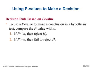 Using P-values to Make a Decision
Decision Rule Based on P-value
• To use a P-value to make a conclusion in a hypothesis
test, compare the P-value with α.
1. If P ≤ α, then reject H0.
2. If P > α, then fail to reject H0.
© 2012 Pearson Education, Inc. All rights reserved. 38 of 101
 