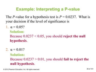 Example: Interpreting a P-value
The P-value for a hypothesis test is P = 0.0237. What is
your decision if the level of significance is
1. α = 0.05?
2. α = 0.01?
Solution:
Because 0.0237 < 0.05, you should reject the null
hypothesis.
Solution:
Because 0.0237 > 0.01, you should fail to reject the
null hypothesis.
© 2012 Pearson Education, Inc. All rights reserved. 39 of 101
 