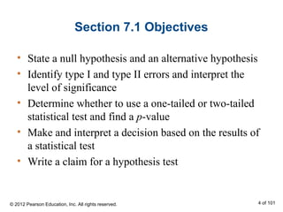 Section 7.1 Objectives
• State a null hypothesis and an alternative hypothesis
• Identify type I and type II errors and interpret the
level of significance
• Determine whether to use a one-tailed or two-tailed
statistical test and find a p-value
• Make and interpret a decision based on the results of
a statistical test
• Write a claim for a hypothesis test
© 2012 Pearson Education, Inc. All rights reserved. 4 of 101
 