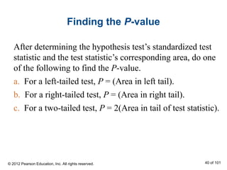 Finding the P-value
After determining the hypothesis test’s standardized test
statistic and the test statistic’s corresponding area, do one
of the following to find the P-value.
a. For a left-tailed test, P = (Area in left tail).
b. For a right-tailed test, P = (Area in right tail).
c. For a two-tailed test, P = 2(Area in tail of test statistic).
© 2012 Pearson Education, Inc. All rights reserved. 40 of 101
 