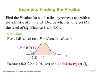 Example: Finding the P-value
Find the P-value for a left-tailed hypothesis test with a
test statistic of z = –2.23. Decide whether to reject H0 if
the level of significance is α = 0.01.
z
0-2.23
P = 0.0129
Solution:
For a left-tailed test, P = (Area in left tail)
Because 0.0129 > 0.01, you should fail to reject H0.
© 2012 Pearson Education, Inc. All rights reserved. 41 of 101
 