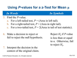 Using P-values for a z-Test for Mean μ
Reject H0 if P-value
is less than or equal
to α. Otherwise, fail
to reject H0.
5. Find the P-value.
a. For a left-tailed test, P = (Area in left tail).
b. For a right-tailed test, P = (Area in right tail).
c. For a two-tailed test, P = 2(Area in tail of test statistic).
6. Make a decision to reject or
fail to reject the null hypothesis.
7. Interpret the decision in the
context of the original claim.
In Words In Symbols
© 2012 Pearson Education, Inc. All rights reserved. 45 of 101
 
