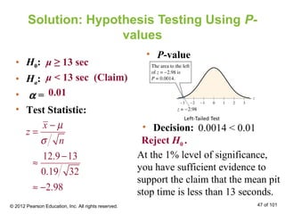 Solution: Hypothesis Testing Using P-
values
• H0:
• Ha:
• α =
• Test Statistic:
μ ≥ 13 sec
μ < 13 sec (Claim)
0.01
• Decision:
At the 1% level of significance,
you have sufficient evidence to
support the claim that the mean pit
stop time is less than 13 seconds.
• P-value
0.0014 < 0.01
Reject H0 .
© 2012 Pearson Education, Inc. All rights reserved. 47 of 101
12.9 13
0.19 32
2.98
x
z
n
µ
σ
−
=
−
≈
≈ −
 