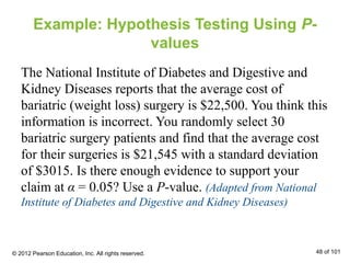Example: Hypothesis Testing Using P-
values
The National Institute of Diabetes and Digestive and
Kidney Diseases reports that the average cost of
bariatric (weight loss) surgery is $22,500. You think this
information is incorrect. You randomly select 30
bariatric surgery patients and find that the average cost
for their surgeries is $21,545 with a standard deviation
of $3015. Is there enough evidence to support your
claim at α = 0.05? Use a P-value. (Adapted from National
Institute of Diabetes and Digestive and Kidney Diseases)
© 2012 Pearson Education, Inc. All rights reserved. 48 of 101
 