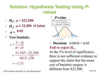 Solution: Hypothesis Testing Using P-
values
• H0:
• Ha:
• α =
• Test Statistic:
μ = $22,500
μ ≠ 22,500 (Claim)
0.05
• Decision:
At the 5% level of significance,
there is not sufficient evidence to
support the claim that the mean
cost of bariatric surgery is
different from $22,500.
• P-value
0.0836 > 0.05
Fail to reject H0 .
© 2012 Pearson Education, Inc. All rights reserved. 49 of 101
21,545 22,500
3015 30
1.73
x
z
n
µ
σ
−
=
−
≈
≈ −
 