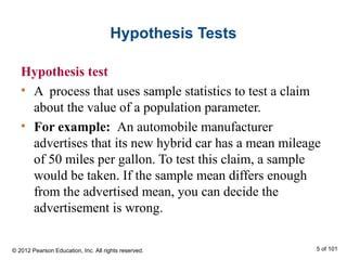 Hypothesis Tests
Hypothesis test
• A process that uses sample statistics to test a claim
about the value of a population parameter.
• For example: An automobile manufacturer
advertises that its new hybrid car has a mean mileage
of 50 miles per gallon. To test this claim, a sample
would be taken. If the sample mean differs enough
from the advertised mean, you can decide the
advertisement is wrong.
© 2012 Pearson Education, Inc. All rights reserved. 5 of 101
 