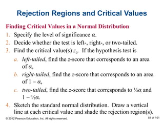Rejection Regions and Critical Values
Finding Critical Values in a Normal Distribution
1. Specify the level of significance α.
2. Decide whether the test is left-, right-, or two-tailed.
3. Find the critical value(s) z0. If the hypothesis test is
a. left-tailed, find the z-score that corresponds to an area
of α,
b. right-tailed, find the z-score that corresponds to an area
of 1 – α,
c. two-tailed, find the z-score that corresponds to ½α and
1 – ½α.
4. Sketch the standard normal distribution. Draw a vertical
line at each critical value and shade the rejection region(s).
© 2012 Pearson Education, Inc. All rights reserved. 51 of 101
 