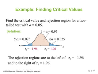 Example: Finding Critical Values
Find the critical value and rejection region for a two-
tailed test with α = 0.05.
z
0 z0z0
½α = 0.025 ½α = 0.025
1 – α = 0.95
The rejection regions are to the left of –z0 = –1.96
and to the right of z0 = 1.96.
z0 = 1.96–z0 = –1.96
Solution:
© 2012 Pearson Education, Inc. All rights reserved. 52 of 101
 