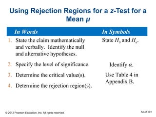 Using Rejection Regions for a z-Test for a
Mean μ
1. State the claim mathematically
and verbally. Identify the null
and alternative hypotheses.
2. Specify the level of significance.
3. Determine the critical value(s).
4. Determine the rejection region(s).
State H0 and Ha.
Identify α.
Use Table 4 in
Appendix B.
In Words In Symbols
© 2012 Pearson Education, Inc. All rights reserved. 54 of 101
 