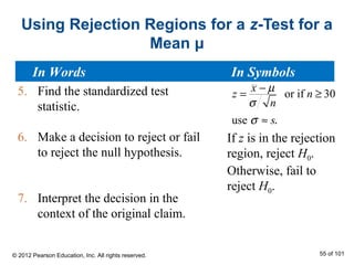 Using Rejection Regions for a z-Test for a
Mean μ
5. Find the standardized test
statistic.
6. Make a decision to reject or fail
to reject the null hypothesis.
7. Interpret the decision in the
context of the original claim.
or if 30
use
x
z n
n
s
µ
σ
σ
−
= ≥
≈ .
If z is in the rejection
region, reject H0.
Otherwise, fail to
reject H0.
In Words In Symbols
© 2012 Pearson Education, Inc. All rights reserved. 55 of 101
 