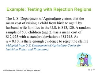 Example: Testing with Rejection Regions
The U.S. Department of Agriculture claims that the
mean cost of raising a child from birth to age 2 by
husband-wife families in the U.S. is $13,120. A random
sample of 500 children (age 2) has a mean cost of
$12,925 with a standard deviation of $1745. At
α = 0.10, is there enough evidence to reject the claim?
(Adapted from U.S. Department of Agriculture Center for
Nutrition Policy and Promotion)
© 2012 Pearson Education, Inc. All rights reserved. 58 of 101
 