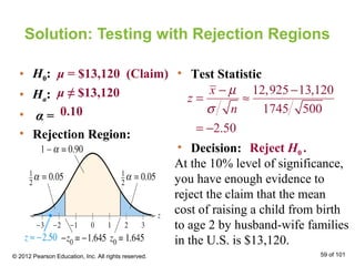 Solution: Testing with Rejection Regions
• H0:
• Ha:
• α =
• Rejection Region:
μ = $13,120 (Claim)
μ ≠ $13,120
0.10
• Decision:
At the 10% level of significance,
you have enough evidence to
reject the claim that the mean
cost of raising a child from birth
to age 2 by husband-wife families
in the U.S. is $13,120.
• Test Statistic
Reject H0 .
© 2012 Pearson Education, Inc. All rights reserved. 59 of 101
12,925 13,120
1745 500
2.50
x
z
n
µ
σ
− −
= ≈
= −
 