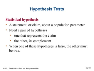 Hypothesis Tests
Statistical hypothesis
• A statement, or claim, about a population parameter.
• Need a pair of hypotheses
• one that represents the claim
• the other, its complement
• When one of these hypotheses is false, the other must
be true.
© 2012 Pearson Education, Inc. All rights reserved. 6 of 101
 