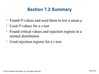 Section 7.2 Summary
• Found P-values and used them to test a mean μ
• Used P-values for a z-test
• Found critical values and rejection regions in a
normal distribution
• Used rejection regions for a z-test
© 2012 Pearson Education, Inc. All rights reserved. 60 of 101
 