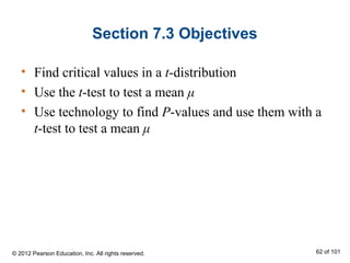 Section 7.3 Objectives
• Find critical values in a t-distribution
• Use the t-test to test a mean μ
• Use technology to find P-values and use them with a
t-test to test a mean μ
© 2012 Pearson Education, Inc. All rights reserved. 62 of 101
 