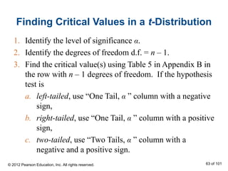Finding Critical Values in a t-Distribution
1. Identify the level of significance α.
2. Identify the degrees of freedom d.f. = n – 1.
3. Find the critical value(s) using Table 5 in Appendix B in
the row with n – 1 degrees of freedom. If the hypothesis
test is
a. left-tailed, use “One Tail, α ” column with a negative
sign,
b. right-tailed, use “One Tail, α ” column with a positive
sign,
c. two-tailed, use “Two Tails, α ” column with a
negative and a positive sign.
© 2012 Pearson Education, Inc. All rights reserved. 63 of 101
 