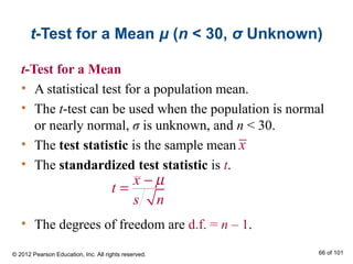 t-Test for a Mean μ (n < 30, σ Unknown)
t-Test for a Mean
• A statistical test for a population mean.
• The t-test can be used when the population is normal
or nearly normal, σ is unknown, and n < 30.
• The test statistic is the sample mean
• The standardized test statistic is t.
• The degrees of freedom are d.f. = n – 1.
x
t
s n
µ−
=
x
© 2012 Pearson Education, Inc. All rights reserved. 66 of 101
 