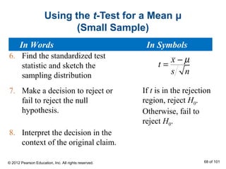 Using the t-Test for a Mean μ
(Small Sample)
6. Find the standardized test
statistic and sketch the
sampling distribution
7. Make a decision to reject or
fail to reject the null
hypothesis.
8. Interpret the decision in the
context of the original claim.
x
t
s n
µ−
=
If t is in the rejection
region, reject H0.
Otherwise, fail to
reject H0.
In Words In Symbols
© 2012 Pearson Education, Inc. All rights reserved. 68 of 101
 