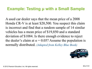 Example: Testing μ with a Small Sample
A used car dealer says that the mean price of a 2008
Honda CR-V is at least $20,500. You suspect this claim
is incorrect and find that a random sample of 14 similar
vehicles has a mean price of $19,850 and a standard
deviation of $1084. Is there enough evidence to reject
the dealer’s claim at α = 0.05? Assume the population is
normally distributed. (Adapted from Kelley Blue Book)
© 2012 Pearson Education, Inc. All rights reserved. 69 of 101
 