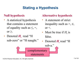 Stating a Hypothesis
Null hypothesis
• A statistical hypothesis
that contains a statement
of equality such as ≤, =,
or ≥.
• Denoted H0 read “H
sub-zero” or “H naught.”
Alternative hypothesis
• A statement of strict
inequality such as >, ≠,
or <.
• Must be true if H0 is
false.
• Denoted Ha read “H
sub-a.”
complementary
statements
© 2012 Pearson Education, Inc. All rights reserved. 7 of 101
 