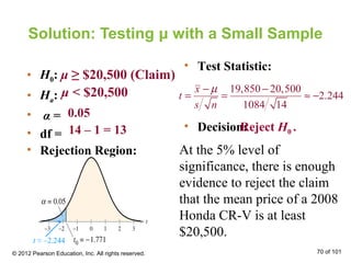 Solution: Testing μ with a Small Sample
• H0:
• Ha:
• α =
• df =
• Rejection Region:
• Test Statistic:
• Decision:
μ ≥ $20,500 (Claim)
μ < $20,500
0.05
14 – 1 = 13
At the 5% level of
significance, there is enough
evidence to reject the claim
that the mean price of a 2008
Honda CR-V is at least
$20,500.
Reject H0 .
© 2012 Pearson Education, Inc. All rights reserved. 70 of 101
19,850 20,500
2.244
1084 14
x
t
s n
µ− −
= = ≈ −
t ≈ –2.244
 