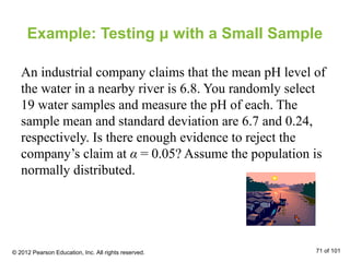 Example: Testing μ with a Small Sample
An industrial company claims that the mean pH level of
the water in a nearby river is 6.8. You randomly select
19 water samples and measure the pH of each. The
sample mean and standard deviation are 6.7 and 0.24,
respectively. Is there enough evidence to reject the
company’s claim at α = 0.05? Assume the population is
normally distributed.
© 2012 Pearson Education, Inc. All rights reserved. 71 of 101
 