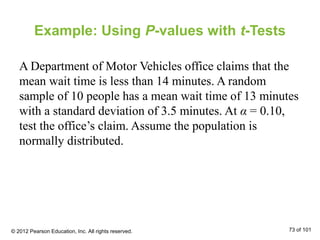 Example: Using P-values with t-Tests
A Department of Motor Vehicles office claims that the
mean wait time is less than 14 minutes. A random
sample of 10 people has a mean wait time of 13 minutes
with a standard deviation of 3.5 minutes. At α = 0.10,
test the office’s claim. Assume the population is
normally distributed.
© 2012 Pearson Education, Inc. All rights reserved. 73 of 101
 