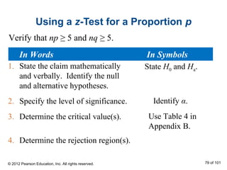 Using a z-Test for a Proportion p
1. State the claim mathematically
and verbally. Identify the null
and alternative hypotheses.
2. Specify the level of significance.
3. Determine the critical value(s).
4. Determine the rejection region(s).
State H0 and Ha.
Identify α.
Use Table 4 in
Appendix B.
Verify that np ≥ 5 and nq ≥ 5.
In Words In Symbols
© 2012 Pearson Education, Inc. All rights reserved. 79 of 101
 