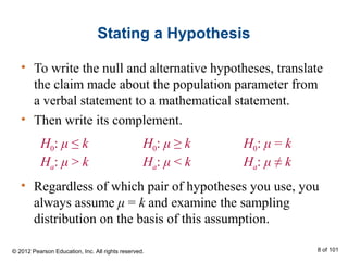 Stating a Hypothesis
• To write the null and alternative hypotheses, translate
the claim made about the population parameter from
a verbal statement to a mathematical statement.
• Then write its complement.
H0: μ ≤ k
Ha: μ > k
H0: μ ≥ k
Ha: μ < k
H0: μ = k
Ha: μ ≠ k
• Regardless of which pair of hypotheses you use, you
always assume μ = k and examine the sampling
distribution on the basis of this assumption.
© 2012 Pearson Education, Inc. All rights reserved. 8 of 101
 