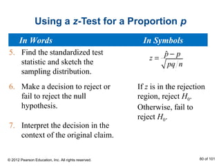 Using a z-Test for a Proportion p
5. Find the standardized test
statistic and sketch the
sampling distribution.
6. Make a decision to reject or
fail to reject the null
hypothesis.
7. Interpret the decision in the
context of the original claim.
If z is in the rejection
region, reject H0.
Otherwise, fail to
reject H0.
ˆp p
z
pq n
−
=
In Words In Symbols
© 2012 Pearson Education, Inc. All rights reserved. 80 of 101
 
