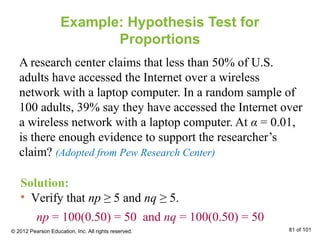 Example: Hypothesis Test for
Proportions
A research center claims that less than 50% of U.S.
adults have accessed the Internet over a wireless
network with a laptop computer. In a random sample of
100 adults, 39% say they have accessed the Internet over
a wireless network with a laptop computer. At α = 0.01,
is there enough evidence to support the researcher’s
claim? (Adopted from Pew Research Center)
Solution:
• Verify that np ≥ 5 and nq ≥ 5.
np = 100(0.50) = 50 and nq = 100(0.50) = 50
© 2012 Pearson Education, Inc. All rights reserved. 81 of 101
 