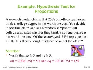Example: Hypothesis Test for
Proportions
A research center claims that 25% of college graduates
think a college degree is not worth the cost. You decide
to test this claim and ask a random sample of 200
college graduates whether they think a college degree is
not worth the cost. Of those surveyed, 21% reply yes. At
α = 0.10 is there enough evidence to reject the claim?
Solution:
• Verify that np ≥ 5 and nq ≥ 5.
np = 200(0.25) = 50 and nq = 200 (0.75) = 150
© 2012 Pearson Education, Inc. All rights reserved. 83 of 101
 