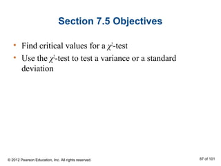 Section 7.5 Objectives
• Find critical values for a χ2
-test
• Use the χ2
-test to test a variance or a standard
deviation
© 2012 Pearson Education, Inc. All rights reserved. 87 of 101
 