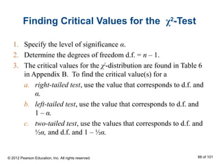 Finding Critical Values for the χ2
-Test
1. Specify the level of significance α.
2. Determine the degrees of freedom d.f. = n – 1.
3. The critical values for the χ2
-distribution are found in Table 6
in Appendix B. To find the critical value(s) for a
a. right-tailed test, use the value that corresponds to d.f. and
α.
b. left-tailed test, use the value that corresponds to d.f. and
1 – α.
c. two-tailed test, use the values that corresponds to d.f. and
½α, and d.f. and 1 – ½α.
© 2012 Pearson Education, Inc. All rights reserved. 88 of 101
 