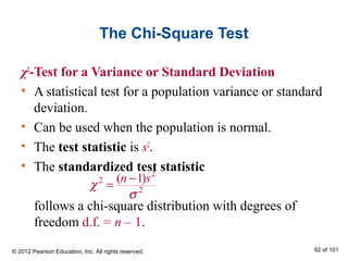 The Chi-Square Test
χ2
-Test for a Variance or Standard Deviation
• A statistical test for a population variance or standard
deviation.
• Can be used when the population is normal.
• The test statistic is s2
.
• The standardized test statistic
follows a chi-square distribution with degrees of
freedom d.f. = n – 1.
2
2
2
( 1)n s
χ
σ
−
=
© 2012 Pearson Education, Inc. All rights reserved. 92 of 101
 