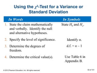 Using the χ2
-Test for a Variance or
Standard Deviation
1. State the claim mathematically
and verbally. Identify the null
and alternative hypotheses.
2. Specify the level of significance.
3. Determine the degrees of
freedom.
4. Determine the critical value(s).
State H0 and Ha.
Identify α.
Use Table 6 in
Appendix B.
d.f. = n – 1
In Words In Symbols
© 2012 Pearson Education, Inc. All rights reserved. 93 of 101
 