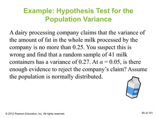 Example: Hypothesis Test for the
Population Variance
A dairy processing company claims that the variance of
the amount of fat in the whole milk processed by the
company is no more than 0.25. You suspect this is
wrong and find that a random sample of 41 milk
containers has a variance of 0.27. At α = 0.05, is there
enough evidence to reject the company’s claim? Assume
the population is normally distributed.
© 2012 Pearson Education, Inc. All rights reserved. 95 of 101
 