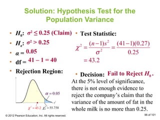 Solution: Hypothesis Test for the
Population Variance
• H0:
• Ha:
• α =
• df =
• Rejection Region:
• Test Statistic:
• Decision:
σ2
≤ 0.25 (Claim)
σ2
> 0.25
0.05
41 – 1 = 40
2
2
2
( 1) (41 1)(0.27)
0.25
43.2
n s
χ
σ
− −
= =
=
Fail to Reject H0 .
At the 5% level of significance,
there is not enough evidence to
reject the company’s claim that the
variance of the amount of fat in the
whole milk is no more than 0.25.
© 2012 Pearson Education, Inc. All rights reserved. 96 of 101
0.05α =
2
0 55.758χ =2
43.2χ =
 