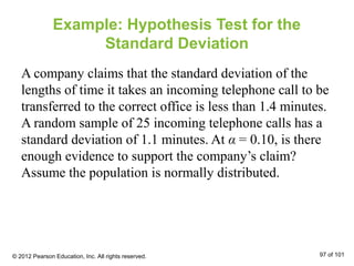 Example: Hypothesis Test for the
Standard Deviation
A company claims that the standard deviation of the
lengths of time it takes an incoming telephone call to be
transferred to the correct office is less than 1.4 minutes.
A random sample of 25 incoming telephone calls has a
standard deviation of 1.1 minutes. At α = 0.10, is there
enough evidence to support the company’s claim?
Assume the population is normally distributed.
© 2012 Pearson Education, Inc. All rights reserved. 97 of 101
 