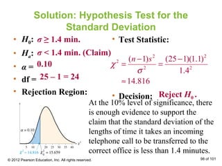 Solution: Hypothesis Test for the
Standard Deviation
• H0:
• Ha:
• α =
• df =
• Rejection Region:
• Test Statistic:
• Decision:
σ ≥ 1.4 min.
σ < 1.4 min. (Claim)
0.10
25 – 1 = 24
Reject H0 .
At the 10% level of significance, there
is enough evidence to support the
claim that the standard deviation of the
lengths of time it takes an incoming
telephone call to be transferred to the
correct office is less than 1.4 minutes.
© 2012 Pearson Education, Inc. All rights reserved. 98 of 101
2 2
2
2 2
( 1) (25 1)(1.1)
1.4
14.816
n s
χ
σ
− −
= =
≈
 