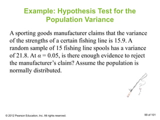 Example: Hypothesis Test for the
Population Variance
A sporting goods manufacturer claims that the variance
of the strengths of a certain fishing line is 15.9. A
random sample of 15 fishing line spools has a variance
of 21.8. At α = 0.05, is there enough evidence to reject
the manufacturer’s claim? Assume the population is
normally distributed.
© 2012 Pearson Education, Inc. All rights reserved. 99 of 101
 