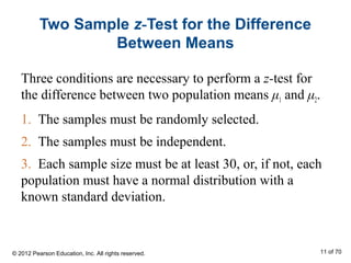 Two Sample z-Test for the Difference
Between Means
Three conditions are necessary to perform a z-test for
the difference between two population means μ1 and μ2.
1. The samples must be randomly selected.
2. The samples must be independent.
3. Each sample size must be at least 30, or, if not, each
population must have a normal distribution with a
known standard deviation.
© 2012 Pearson Education, Inc. All rights reserved. 11 of 70
 