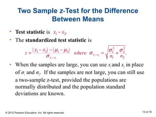 Two Sample z-Test for the Difference
Between Means
• Test statistic is .
• The standardized test statistic is
• When the samples are large, you can use s1and s2 in place
of σ1 and σ2. If the samples are not large, you can still use
a two-sample z-test, provided the populations are
normally distributed and the population standard
deviations are known.
( ) ( )
1 2
1 2
2 2
1 2 1 2 1 2
1 2
.x x
x x
x x
z where
n n
µ µ σ σ
σ
σ −
−
− − −
= = +
1 2x x−
© 2012 Pearson Education, Inc. All rights reserved. 13 of 70
 