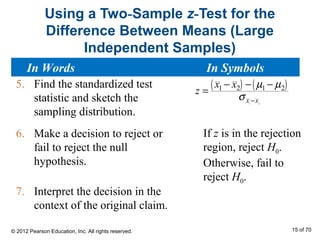 Using a Two-Sample z-Test for the
Difference Between Means (Large
Independent Samples)
5. Find the standardized test
statistic and sketch the
sampling distribution.
6. Make a decision to reject or
fail to reject the null
hypothesis.
7. Interpret the decision in the
context of the original claim.
( ) ( )
1 2
1 2 1 2
x x
x x
z
µ µ
σ −
− − −
=
If z is in the rejection
region, reject H0.
Otherwise, fail to
reject H0.
In Words In Symbols
© 2012 Pearson Education, Inc. All rights reserved. 15 of 70
 