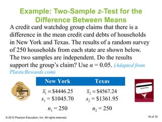Example: Two-Sample z-Test for the
Difference Between Means
A credit card watchdog group claims that there is a
difference in the mean credit card debts of households
in New York and Texas. The results of a random survey
of 250 households from each state are shown below.
The two samples are independent. Do the results
support the group’s claim? Use α = 0.05. (Adapted from
PlasticRewards.com)
New York Texas
s1 = $1045.70 s2 = $1361.95
n1 = 250 n2 = 250
1 $4446.25x = 2 $4567.24x =
© 2012 Pearson Education, Inc. All rights reserved. 16 of 70
 