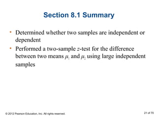 Section 8.1 Summary
• Determined whether two samples are independent or
dependent
• Performed a two-sample z-test for the difference
between two means μ1 and μ2 using large independent
samples
© 2012 Pearson Education, Inc. All rights reserved. 21 of 70
 