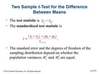 Two Sample t-Test for the Difference
Between Means
• The test statistic is .
• The standardized test statistic is
• The standard error and the degrees of freedom of the
sampling distribution depend on whether the
population variances and are equal.
( ) ( )
1 2
1 2 1 2
.
x x
x x
t
s
µ µ
−
− − −
=
2
1σ 2
2σ
© 2012 Pearson Education, Inc. All rights reserved. 25 of 70
x1
− x2
 
