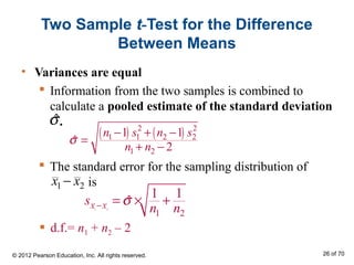  The standard error for the sampling distribution of
is
Two Sample t-Test for the Difference
Between Means
• Variances are equal
 Information from the two samples is combined to
calculate a pooled estimate of the standard deviation
.
( ) ( )2 2
1 1 2 2
1 2
1 1
ˆ
2
n s n s
n n
σ
− + −
=
+ −
ˆσ
1 2x x−
1 2
1 2
1 1
ˆx xs
n n
σ− = × +
 d.f.= n1 + n2 – 2
© 2012 Pearson Education, Inc. All rights reserved. 26 of 70
 