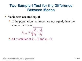 • Variances are not equal
 If the population variances are not equal, then the
standard error is
 d.f = smaller of n1 – 1 and n2 – 1
Two Sample t-Test for the Difference
Between Means
1 2
2 2
1 2
1 2
.x x
s s
s
n n− = +
© 2012 Pearson Education, Inc. All rights reserved. 27 of 70
 